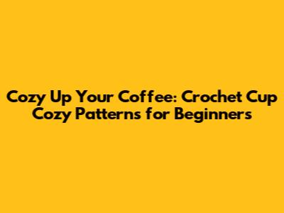 Cozy Up Your Coffee: Crochet Cup Cozy Patterns for Beginners