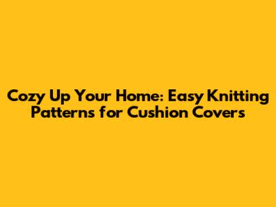 Cozy Up Your Home: Easy Knitting Patterns for Cushion Covers