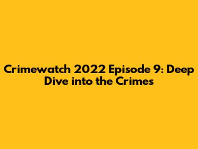 Crimewatch 2022 Episode 9: Deep Dive into the Crimes
