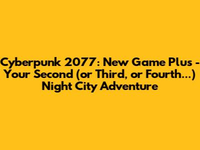 Cyberpunk 2077: New Game Plus - Your Second (or Third, or Fourth...) Night City Adventure