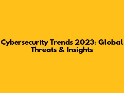 Cybersecurity Trends 2023: Global Threats & Insights