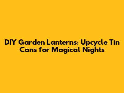 DIY Garden Lanterns: Upcycle Tin Cans for Magical Nights