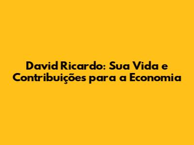 David Ricardo: Sua Vida e Contribuições para a Economia