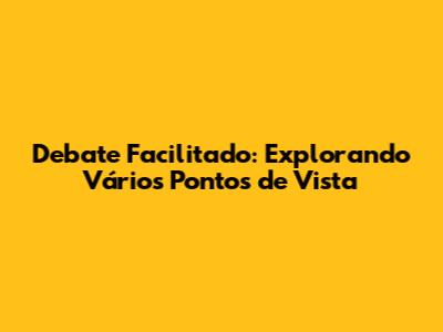 Debate Facilitado: Explorando Vários Pontos de Vista