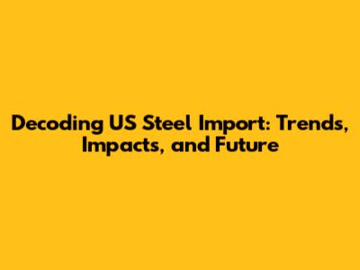 Decoding US Steel Import: Trends, Impacts, and Future