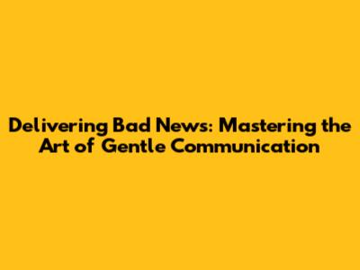 Delivering Bad News: Mastering the Art of Gentle Communication