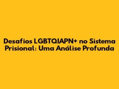 Desafios LGBTQIAPN+ no Sistema Prisional: Uma Análise Profunda