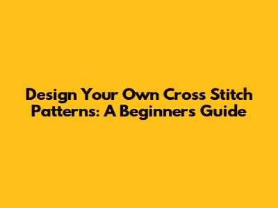 Design Your Own Cross Stitch Patterns: A Beginner's Guide