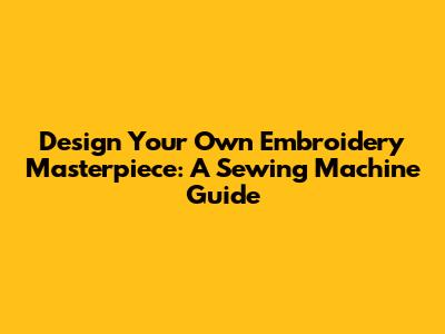 Design Your Own Embroidery Masterpiece: A Sewing Machine Guide