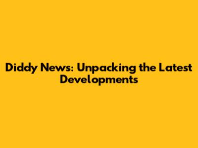 Diddy News: Unpacking the Latest Developments