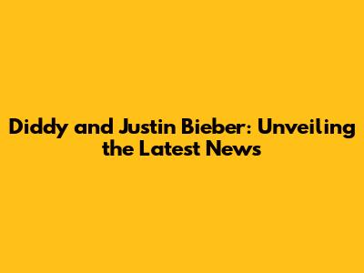 Diddy and Justin Bieber: Unveiling the Latest News