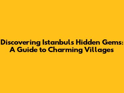 Discovering Istanbul's Hidden Gems: A Guide to Charming Villages