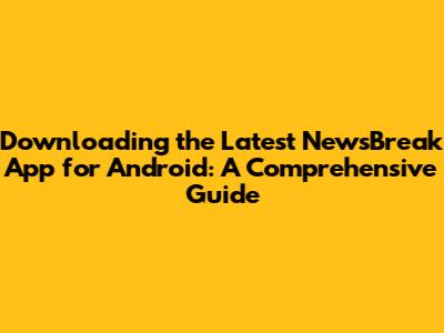 Downloading the Latest NewsBreak App for Android: A Comprehensive Guide