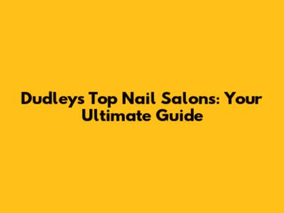 Dudley's Top Nail Salons: Your Ultimate Guide