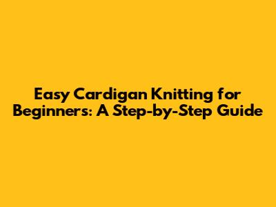 Easy Cardigan Knitting for Beginners: A Step-by-Step Guide