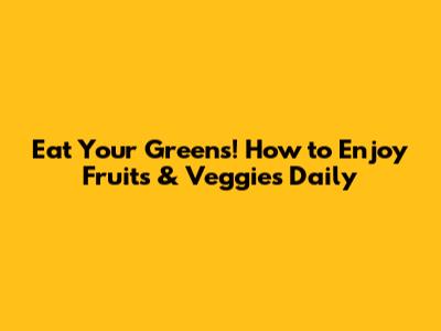 Eat Your Greens! How to Enjoy Fruits & Veggies Daily