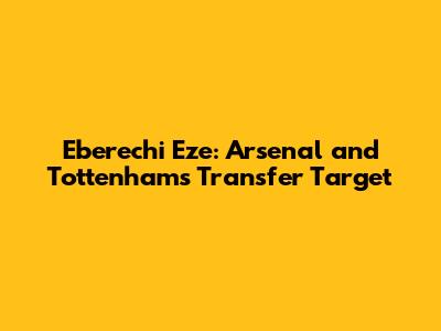 Eberechi Eze: Arsenal and Tottenham's Transfer Target