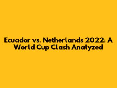 Ecuador vs. Netherlands 2022: A World Cup Clash Analyzed