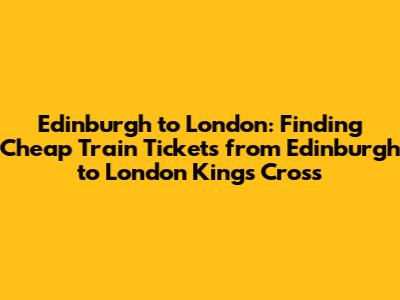 Edinburgh to London: Finding *Cheap Train Tickets from Edinburgh to London Kings Cross*