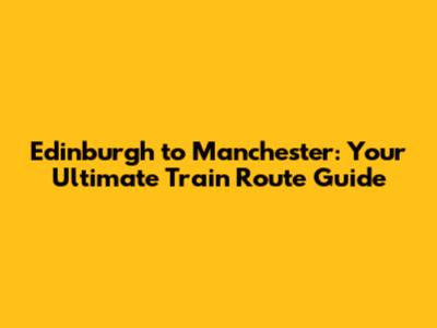 Edinburgh to Manchester: Your Ultimate Train Route Guide