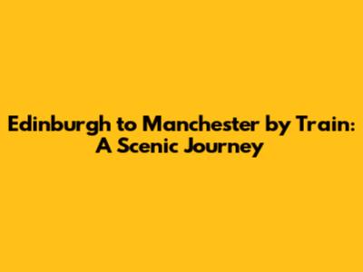 Edinburgh to Manchester by Train: A Scenic Journey