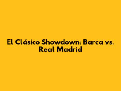 El Clásico Showdown: Barca vs. Real Madrid