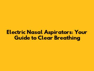 Electric Nasal Aspirators: Your Guide to Clear Breathing