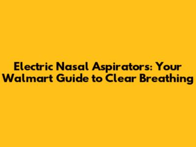 Electric Nasal Aspirators: Your Walmart Guide to Clear Breathing