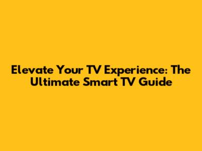Elevate Your TV Experience: The Ultimate Smart TV Guide