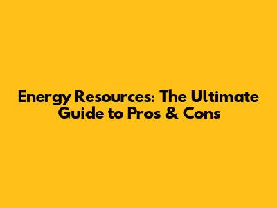 Energy Resources: The Ultimate Guide to Pros & Cons