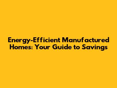 Energy-Efficient Manufactured Homes: Your Guide to Savings
