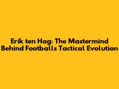 Erik ten Hag: The Mastermind Behind Football's Tactical Evolution