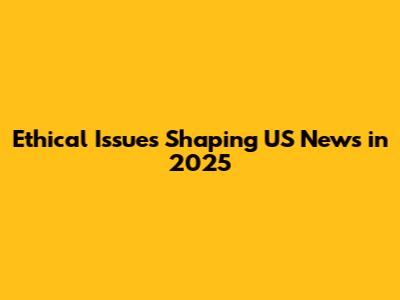 Ethical Issues Shaping US News in 2025