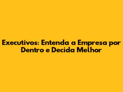 Executivos: Entenda a Empresa por Dentro e Decida Melhor