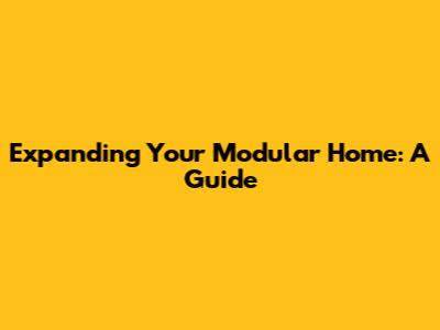 Expanding Your Modular Home: A Guide