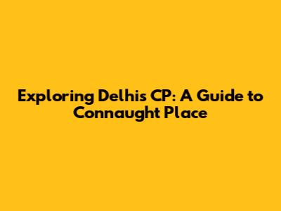 Exploring Delhi's CP: A Guide to Connaught Place