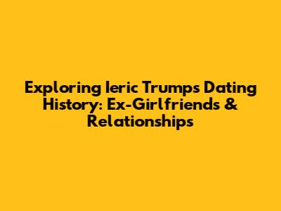 Exploring Ieric Trump's Dating History: Ex-Girlfriends & Relationships