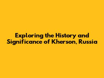 Exploring the History and Significance of Kherson, Russia