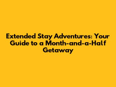 Extended Stay Adventures: Your Guide to a Month-and-a-Half Getaway