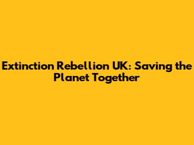 Extinction Rebellion UK: Saving the Planet Together