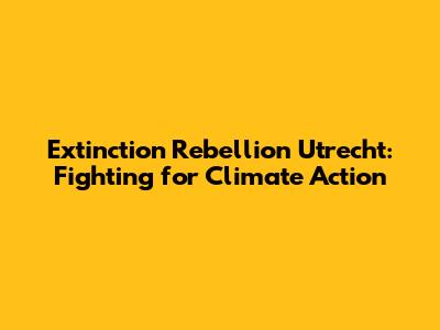 Extinction Rebellion Utrecht: Fighting for Climate Action