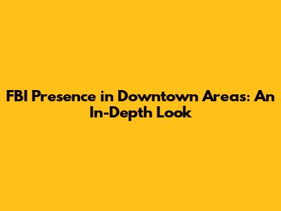 FBI Presence in Downtown Areas: An In-Depth Look