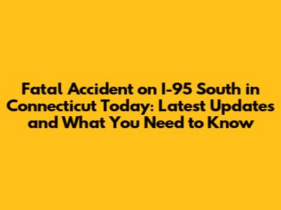 Fatal Accident on I-95 South in Connecticut Today: Latest Updates and What You Need to Know