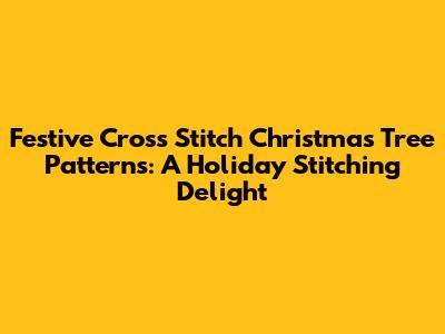 Festive Cross Stitch Christmas Tree Patterns: A Holiday Stitching Delight