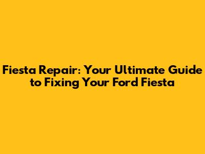 Fiesta Repair: Your Ultimate Guide to Fixing Your Ford Fiesta