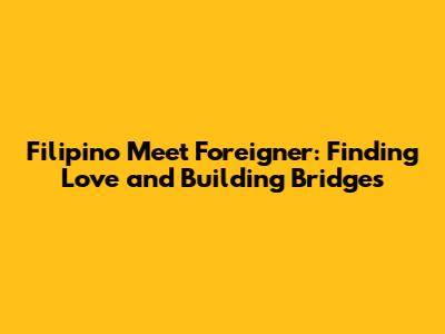 Filipino Meet Foreigner: Finding Love and Building Bridges
