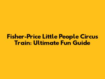 Fisher-Price Little People Circus Train: Ultimate Fun Guide