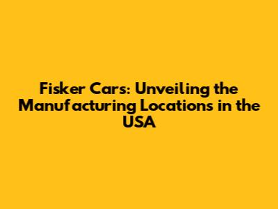 Fisker Cars: Unveiling the Manufacturing Locations in the USA