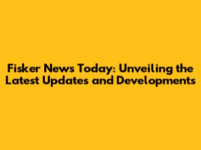 Fisker News Today: Unveiling the Latest Updates and Developments