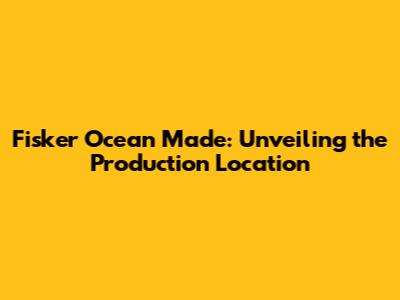 Fisker Ocean Made: Unveiling the Production Location